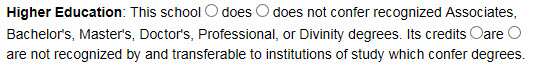 Higher Education: Select whether this school does or does not confer recognized Associates, Bachelor's, Master's, Doctor's, Professional or Divinity degrees. Select whether its credits are or are not recognized by or transferable to institutions of study which confer degrees